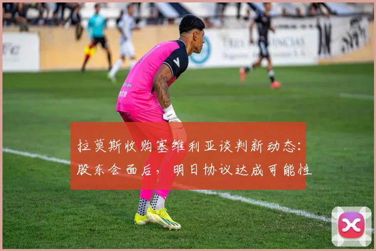 拉莫斯收购塞维利亚谈判新动态：股东会面后，明日协议达成可能性分析