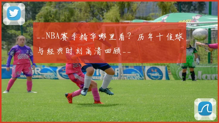 __NBA赛季精华哪里看？历年十佳球与经典时刻高清回顾__