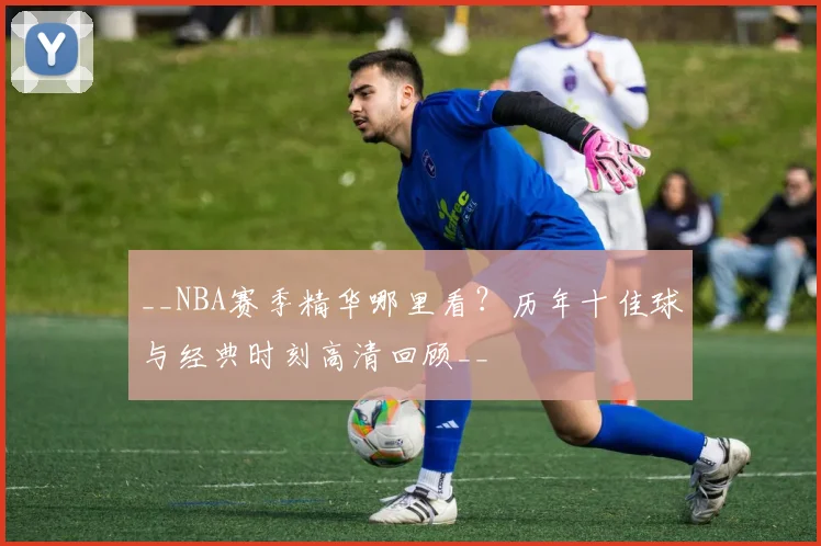 __NBA赛季精华哪里看?历年十佳球与经典时刻高清回顾__