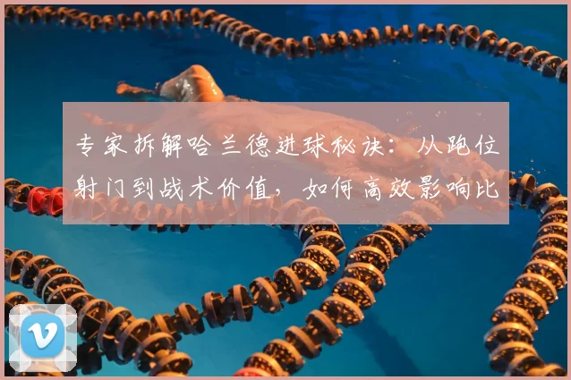 专家拆解哈兰德进球秘诀：从跑位射门到战术价值，如何高效影响比赛